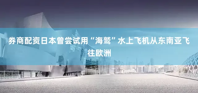 券商配资日本曾尝试用“海鹫”水上飞机从东南亚飞往欧洲