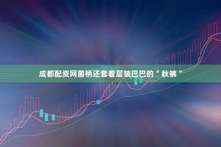 成都配资网菌柄还套着层皱巴巴的＂秋裤＂