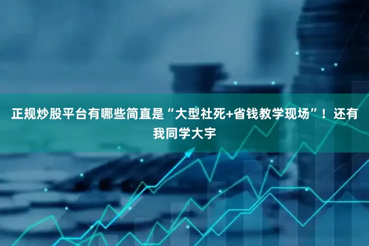 正规炒股平台有哪些简直是“大型社死+省钱教学现场”！还有我同学大宇
