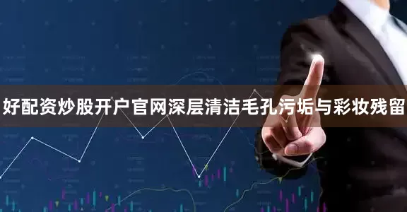 好配资炒股开户官网深层清洁毛孔污垢与彩妆残留